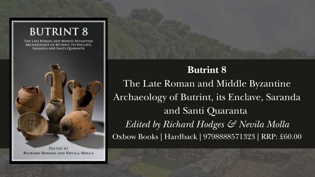 Image showing the cover of Butrint 8 alongside information about the book.
The text reads:
Butrint 8
The Late Roman and Middle Byzantine Archaeology of Butrint, its Enclave, Saranda and Santi Quaranta
Edited by Richard Hodges & Nevila Molla
Oxbow Books | Hardback | 9798888571323 | RRP: £60.00